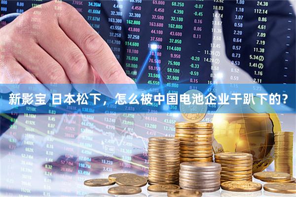 新影宝 日本松下，怎么被中国电池企业干趴下的？