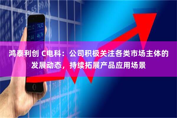 鸿泰利创 C电科：公司积极关注各类市场主体的发展动态，持续拓展产品应用场景