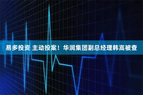 易多投资 主动投案！华润集团副总经理韩嵩被查