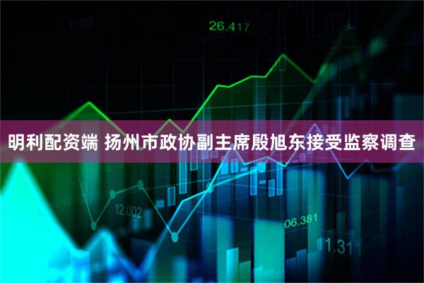 明利配资端 扬州市政协副主席殷旭东接受监察调查