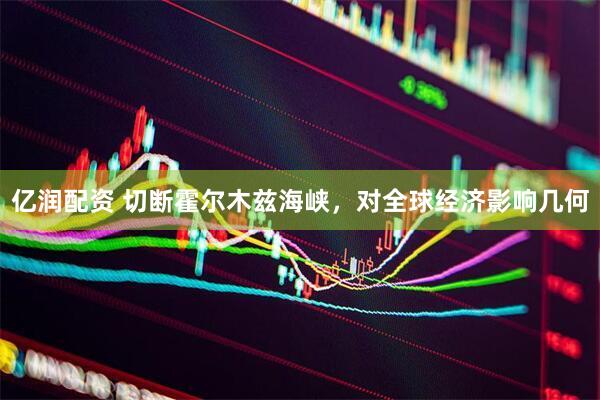 亿润配资 切断霍尔木兹海峡，对全球经济影响几何