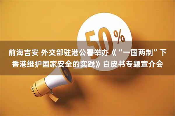 前海吉安 外交部驻港公署举办《“一国两制”下香港维护国家安全的实践》白皮书专题宣介会