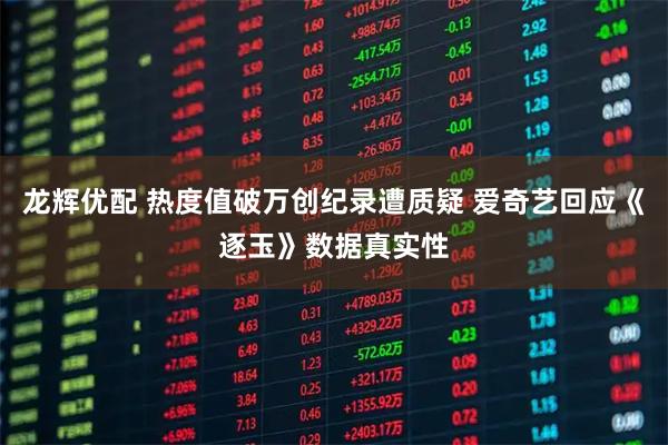 龙辉优配 热度值破万创纪录遭质疑 爱奇艺回应《逐玉》数据真实性