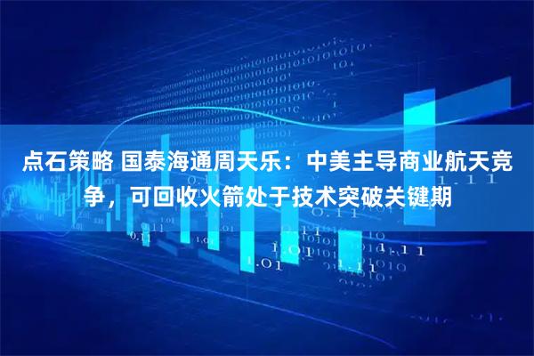 点石策略 国泰海通周天乐：中美主导商业航天竞争，可回收火箭处于技术突破关键期