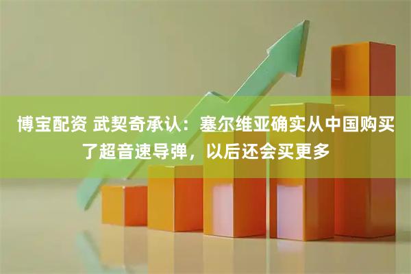 博宝配资 武契奇承认：塞尔维亚确实从中国购买了超音速导弹，以后还会买更多