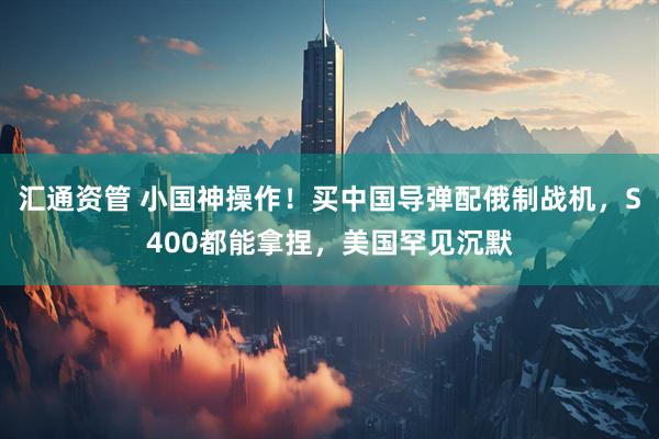 汇通资管 小国神操作！买中国导弹配俄制战机，S400都能拿捏，美国罕见沉默
