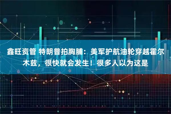 鑫旺资管 特朗普拍胸脯：美军护航油轮穿越霍尔木兹，很快就会发生！很多人以为这是