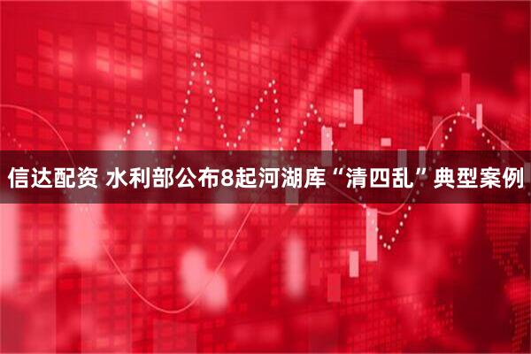 信达配资 水利部公布8起河湖库“清四乱”典型案例