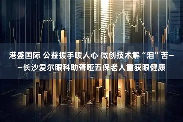 港盛国际 公益援手暖人心 微创技术解“泪”苦——长沙爱尔眼科助聋哑五保老人重获眼健康