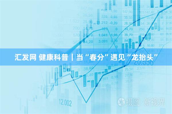 汇发网 健康科普｜当“春分”遇见“龙抬头”