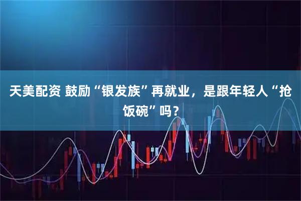 天美配资 鼓励“银发族”再就业，是跟年轻人“抢饭碗”吗？