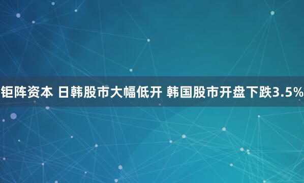 钜阵资本 日韩股市大幅低开 韩国股市开盘下跌3.5%