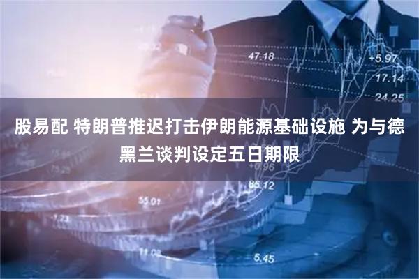 股易配 特朗普推迟打击伊朗能源基础设施 为与德黑兰谈判设定五日期限