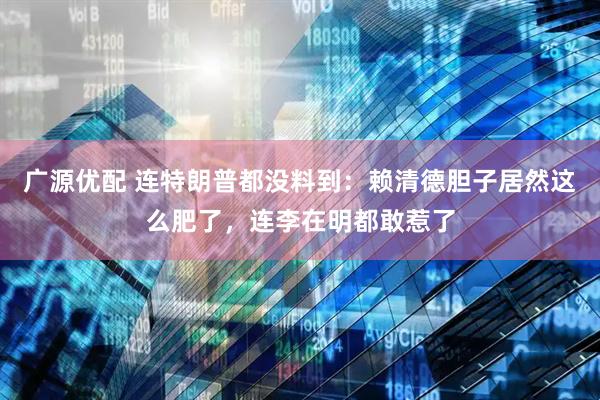 广源优配 连特朗普都没料到：赖清德胆子居然这么肥了，连李在明都敢惹了