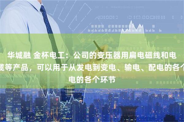 华城融 金杯电工：公司的变压器用扁电磁线和电力电缆等产品，可以用于从发电到变电、输电、配电的各个环节