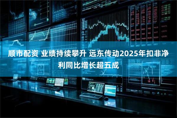 顺市配资 业绩持续攀升 远东传动2025年扣非净利同比增长超五成