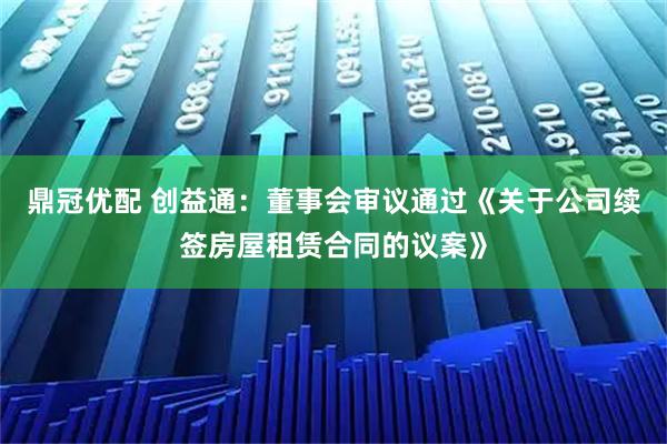 鼎冠优配 创益通：董事会审议通过《关于公司续签房屋租赁合同的议案》