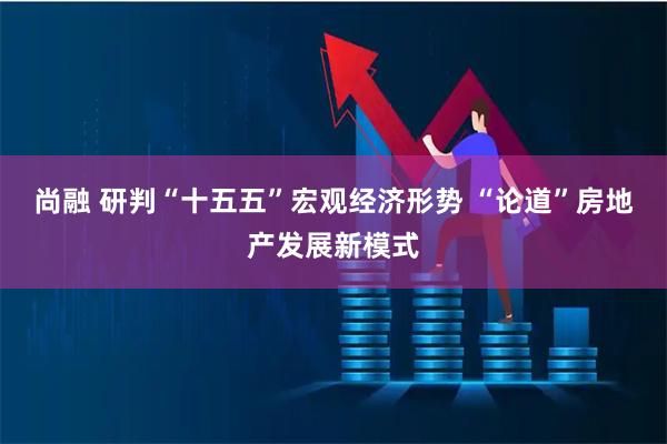尚融 研判“十五五”宏观经济形势 “论道”房地产发展新模式
