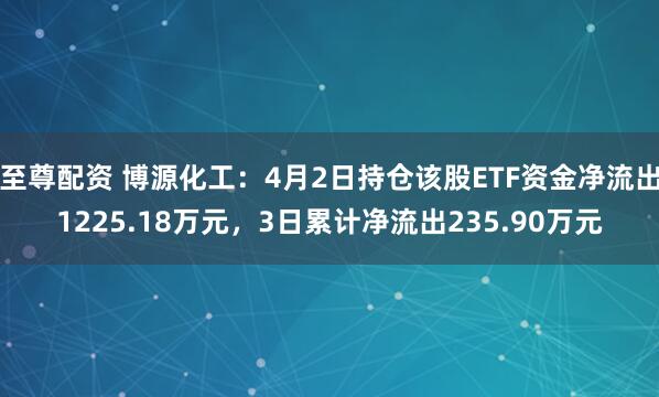 至尊配资 博源化工：4月2日持仓该股ETF资金净流出1225.18万元，3日累计净流出235.90万元