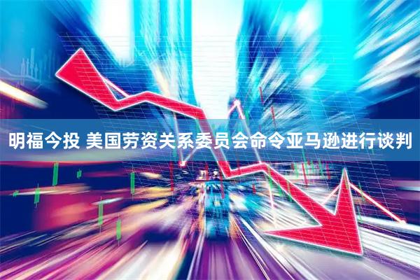 明福今投 美国劳资关系委员会命令亚马逊进行谈判