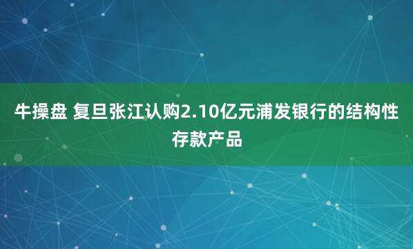 牛操盘 复旦张江认购2.10亿元浦发银行的结构性存款产品