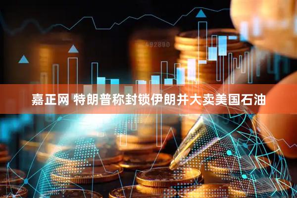 嘉正网 特朗普称封锁伊朗并大卖美国石油