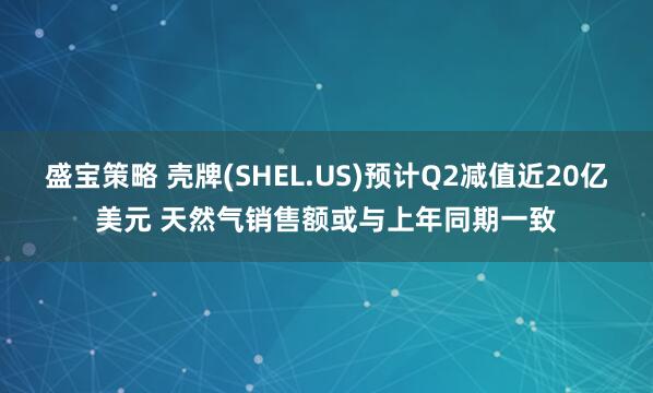 盛宝策略 壳牌(SHEL.US)预计Q2减值近20亿美元 天然气销售额或与上年同期一致