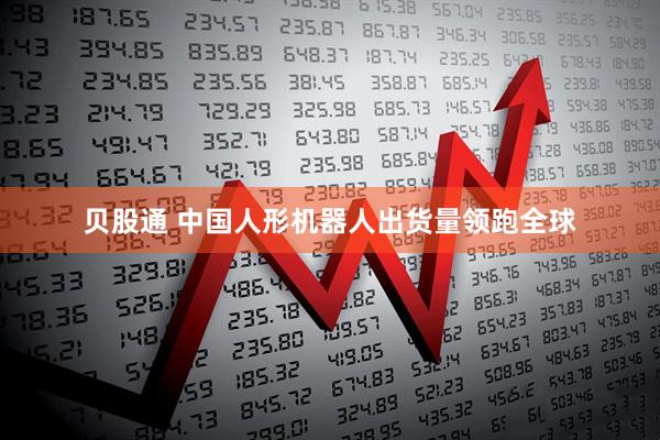 贝股通 中国人形机器人出货量领跑全球