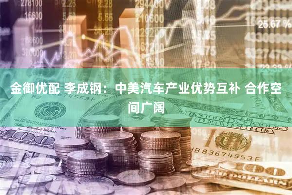 金御优配 李成钢：中美汽车产业优势互补 合作空间广阔
