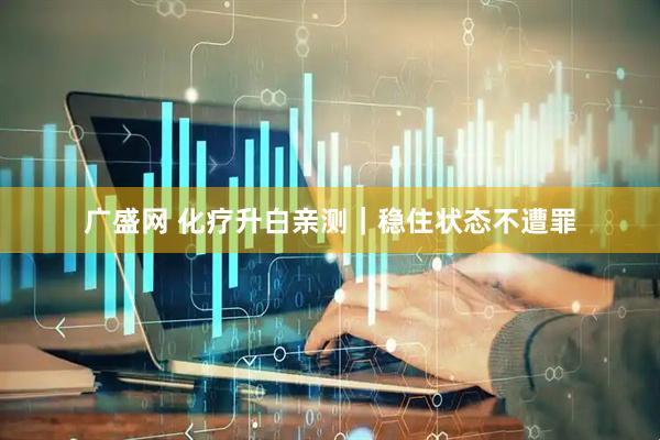 广盛网 化疗升白亲测｜稳住状态不遭罪