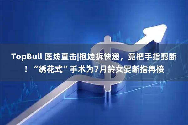 TopBull 医线直击|抱娃拆快递,竟把手指剪断!“绣花式”手术为7月龄女婴断指再接