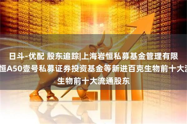日斗-优配 股东追踪|上海岩恒私募基金管理有限公司-岩恒A50壹号私募证券投资基金等新进百克生物前十大流通股东