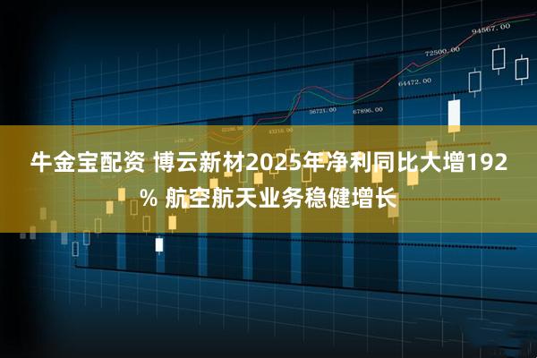 牛金宝配资 博云新材2025年净利同比大增192% 航空航天业务稳健增长