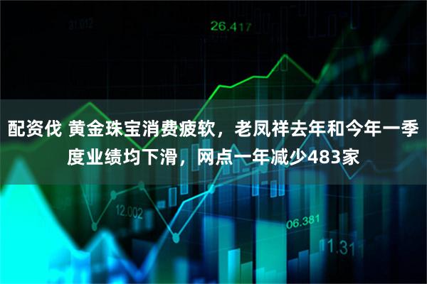 配资伐 黄金珠宝消费疲软，老凤祥去年和今年一季度业绩均下滑，网点一年减少483家