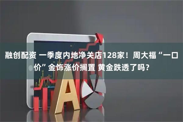融创配资 一季度内地净关店128家！周大福“一口价”金饰涨价搁置 黄金跌透了吗？