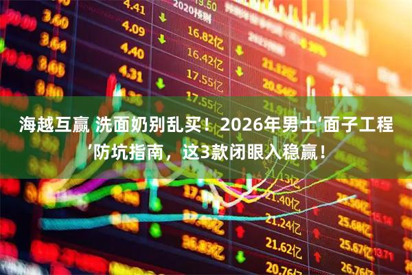 海越互赢 洗面奶别乱买！2026年男士‘面子工程’防坑指南，这3款闭眼入稳赢！