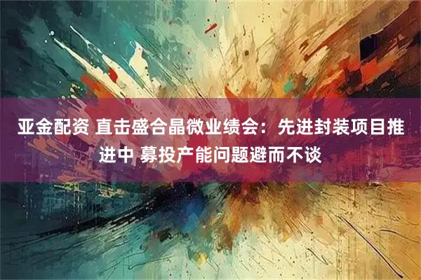亚金配资 直击盛合晶微业绩会：先进封装项目推进中 募投产能问题避而不谈