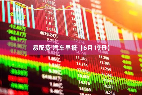 易配资 汽车早报【6月19日】