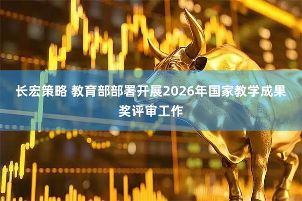 长宏策略 教育部部署开展2026年国家教学成果奖评审工作