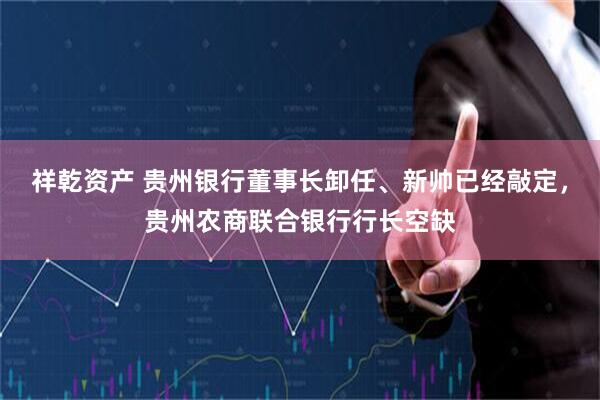 祥乾资产 贵州银行董事长卸任、新帅已经敲定,贵州农商联合银行行长空缺