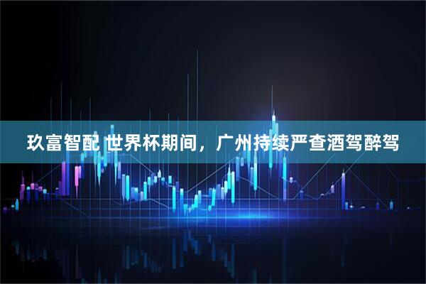 玖富智配 世界杯期间，广州持续严查酒驾醉驾
