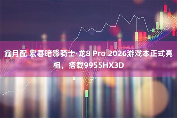 鑫月配 宏碁暗影骑士·龙8 Pro 2026游戏本正式亮相,搭载9955HX3D