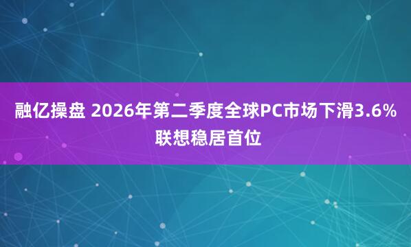 融亿操盘 2026年第二季度全球PC市场下滑3.6% 联想稳居首位