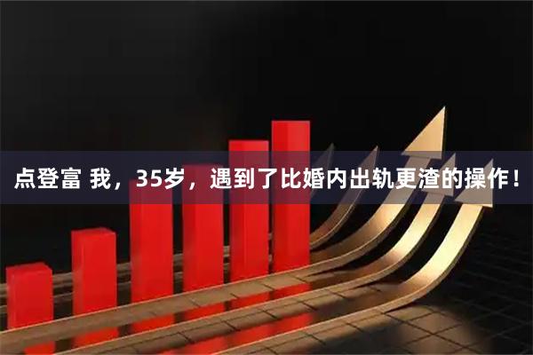 点登富 我，35岁，遇到了比婚内出轨更渣的操作！