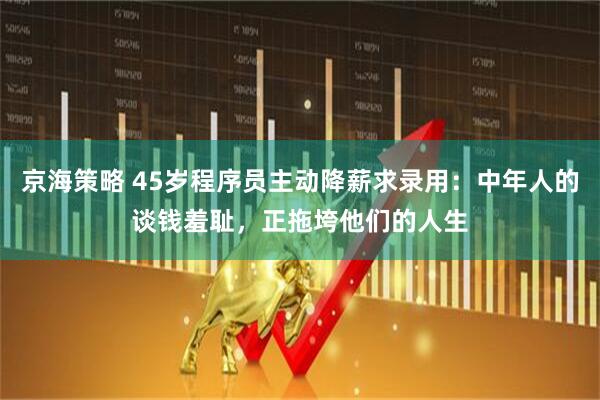 京海策略 45岁程序员主动降薪求录用：中年人的谈钱羞耻，正拖垮他们的人生