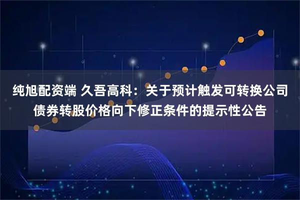 纯旭配资端 久吾高科：关于预计触发可转换公司债券转股价格向下修正条件的提示性公告